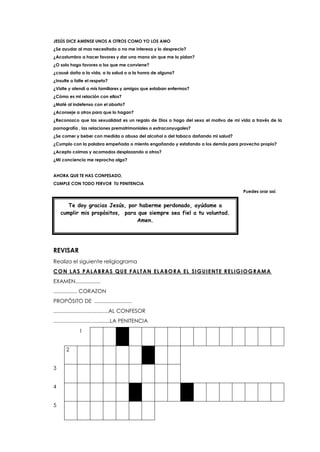 JESÚS DICE AMENSE UNOS A OTROS COMO YO LOS AMO
¿Se ayudar al mas necesitado o no me interesa y lo desprecio?
¿Acostumbro a hacer favores y dar una mano sin que me lo pidan?
¿O solo hago favores a los que me conviene?
¿causé daño a la vida, a la salud o a la honra de alguno?
¿Insulte o falte el respeto?
¿Visite y atendí a mis familiares y amigos que estaban enfermos?
¿Cómo es mi relación con ellos?
¿Maté al indefenso con el aborto?
¿Aconseje a otros para que lo hagan?
¿Reconozco que las sexualidad es un regalo de Dios o hago del sexo el motivo de mi vida a través de la
pornografía , las relaciones prematrimoniales o extraconyugales?
¿Se comer y beber con medida o abuso del alcohol o del tabaco dañando mi salud?
¿Cumplo con la palabra empeñada o miento engañando y estafando a los demás para provecho propio?
¿Acepto coimas y acomodos desplazando a otros?
¿Mi conciencia me reprocha algo?
AHORA QUE TE HAS CONFESADO,
CUMPLE CON TODO FERVOR TU PENITENCIA
Puedes orar así:
REVISAR
Realiza el siguiente religiograma
CON LAS PALABRAS QUE FALTAN ELABORA EL SIGUIENTE RELIGIOGRAMA
EXAMEN.................
................ CORAZON
PROPÓSITO DE .........................
.....................................AL CONFESOR
......................................LA PENITENCIA
1
2
3
4
5
Te doy gracias Jesús, por haberme perdonado, ayúdame a
cumplir mis propósitos, para que siempre sea fiel a tu voluntad.
Amen.
 