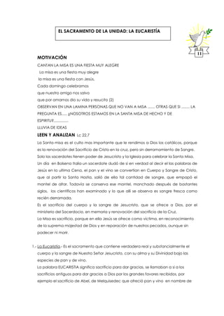 MOTIVACIÓN
CANTAN LA MISA ES UNA FIESTA MUY ALEGRE
La misa es una fiesta muy alegre
la misa es una fiesta con Jesús,
Cada domingo celebramos
que nuestro amigo nos salvo
que por amarnos dio su vida y resucito (2)
OBSERVAN EN UNA LAMINA PERSONAS QUE NO VAN A MISA ....... OTRAS QUE SI ........ LA
PREGUNTA ES..... ¿NOSOTROS ESTAMOS EN LA SANTA MISA DE HECHO Y DE
ESPIRITU?..............
LLUVIA DE IDEAS
LEEN Y ANALIZAN Lc 22,7
La Santa misa es el culto mas importante que le rendimos a Dios los católicos, porque
es la renovación del Sacrificio de Cristo en la cruz, pero sin derramamiento de Sangre.
Solo los sacerdotes tienen poder de Jesucristo y la Iglesia para celebrar la Santa Misa,
Un día en Bolsena Italia un sacerdote dudó de si en verdad al decir el las palabras de
Jesús en la ultima Cena, el pan y el vino se convertían en Cuerpo y Sangre de Cristo,
que al partir la Santa Hostia, salió de ella tal cantidad de sangre, que empapó el
mantel de altar. Todavía se conserva ese mantel, manchado después de bastantes
siglos, los científicos han examinado y lo que allí se observa es sangre fresca como
recién derramada.
Es el sacrificio del cuerpo y la sangre de Jesucristo, que se ofrece a Dios, por el
ministerio del Sacerdocio, en memoria y renovación del sacrificio de la Cruz.
La Misa es sacrificio, porque en ella Jesús se ofrece como víctima, en reconocimiento
de la suprema majestad de Dios y en reparación de nuestros pecados, aunque sin
padecer ni morir.
1.- La Eucaristía.- Es el sacramento que contiene verdadera real y substancialmente el
cuerpo y la sangre de Nuestro Señor Jesucristo, con su alma y su Divinidad bajo las
especies de pan y de vino.
La palabra EUCARISTIA significa sacrificio para dar gracias, se llamaban a si a los
sacrificios antiguos para dar gracias a Dios por los grandes favores recibidos, por
ejemplo el sacrificio de Abel, de Melquisedec que ofreció pan y vino en nombre de
11
EL SACRAMENTO DE LA UNIDAD: LA EUCARISTÍA
 