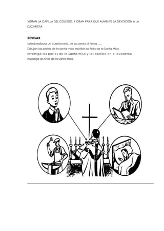 VISITAN LA CAPILLA DEL COLEGIO, Y ORAN PARA QUE AUMENTE LA DEVOCIÓN A LA
EUCARISTIA
REVISAR
Usted realizara un cuestionario, de acuerdo al tema ......
Dibujan las partes de la santa misa, escribe los fines de la Santa Misa
Investiga las partes de la Santa misa y las escribe en el cuaderno
Investiga los fines de la Santa misa
 