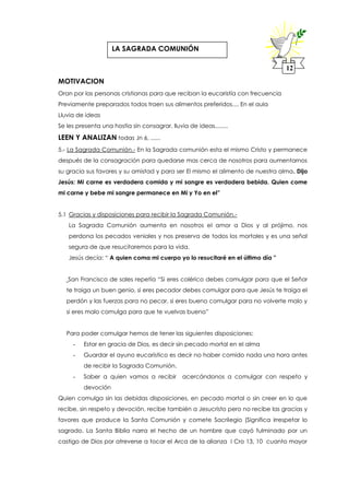 MOTIVACION
Oran por las personas cristianas para que reciban la eucaristía con frecuencia
Previamente preparados todos traen sus alimentos preferidos.... En el aula
Lluvia de ideas
Se les presenta una hostia sin consagrar, lluvia de ideas........
LEEN Y ANALIZAN todas Jn 6, ......
5.- La Sagrada Comunión.- En la Sagrada comunión esta el mismo Cristo y permanece
después de la consagración para quedarse mas cerca de nosotros para aumentarnos
su gracia sus favores y su amistad y para ser El mismo el alimento de nuestra alma. Dijo
Jesús: Mi carne es verdadera comida y mi sangre es verdadera bebida. Quien come
mi carne y bebe mi sangre permanece en Mi y Yo en el”
5.1 Gracias y disposiciones para recibir la Sagrada Comunión.-
La Sagrada Comunión aumenta en nosotros el amor a Dios y al prójimo, nos
perdona los pecados veniales y nos preserva de todos los mortales y es una señal
segura de que resucitaremos para la vida.
Jesús decía: “ A quien coma mi cuerpo yo lo resucitaré en el último día ”
San Francisco de sales repetía “Si eres colérico debes comulgar para que el Señor
te traiga un buen genio, si eres pecador debes comulgar para que Jesús te traiga el
perdón y las fuerzas para no pecar, si eres bueno comulgar para no volverte malo y
si eres malo comulga para que te vuelvas bueno”
Para poder comulgar hemos de tener las siguientes disposiciones:
- Estar en gracia de Dios, es decir sin pecado mortal en el alma
- Guardar el ayuno eucarístico es decir no haber comido nada una hora antes
de recibir la Sagrada Comunión.
- Saber a quien vamos a recibir acercándonos a comulgar con respeto y
devoción
Quien comulga sin las debidas disposiciones, en pecado mortal o sin creer en lo que
recibe, sin respeto y devoción, recibe también a Jesucristo pero no recibe las gracias y
favores que produce la Santa Comunión y comete Sacrilegio (Significa irrespetar lo
sagrado. La Santa Biblia narra el hecho de un hombre que cayó fulminado por un
castigo de Dios por atreverse a tocar el Arca de la alianza I Cro 13, 10 cuanto mayor
12
LA SAGRADA COMUNIÓN
 