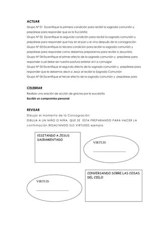 ACTUAR
Grupo Nº 01 Escenifique la primera condición para recibir la sagrada comunión y
prepárese para responder que es la Eucaristía
Grupo Nº 02 Escenifique la segunda condición para recibir la sagrada comunión y
prepárese para responder que hay en el pan y el vino después de la consagración
Grupo Nº 03 Escenifique la tercera condición para recibir la sagrada comunión y
prepárese para responder como debemos prepararnos para recibir a Jesucristo.
Grupo Nº 04 Escenifique el primer efecto de la sagrada comunión y prepárese para
responder cual debe ser nuestra postura exterior al ir a comulgar
Grupo Nº 05 Escenifique el segundo efecto de la sagrada comunión y prepárese para
responder que le debemos decir a Jesús al recibir la Sagrada Comunión
Grupo Nº 06 Escenifique el tercer efecto de la sagrada comunión y prepárese para
CELEBRAR
Realizar una oración de acción de gracias por la eucaristía
Escribir un compromiso personal
REVISAR
Dibujar el momento de la Consagración
DIBUJA A UN NIÑO O NIÑA QUE SE ESTA PREPARANDO PARA HACER LA
confirmación RESALTANDO SUS VIRTUDES ejemplo
VISITANDO A JESUS
SACRAMENTADO
CONVERSANDO SOBRE LAS COSAS
DEL CIELO
VIRTUD:
____________________
VIRTUD:
____________________
 