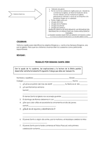 CELEBRAR:
Visita la capilla para identificar los objetos litúrgicos y canta si los tiempos litúrgicos, ora
por la Iglesia. Para que los cristianos vivamos bien la cuaresma como peticiones
espontáneas
REVISAR :
TRABAJO POR SEMANA SANTA 2004
Nombres y apellidos __________________________________________ Grado ______________
Colegio __________________________________________________________ Fecha __________
1. ¿Cuál es el patrón del mes de abril? ______________ Su fiesta es el día _________
2. ¿A qué llamamos semana
Santa?______________________________________________________________________
_____________________________________________________________________________
El viernes Santo la Iglesia nos aconseja guardar _______________________________
3. El domingo de Ramos debemos ir con ________________________________________
4. ¿De que color utilizo el sacerdote los ornamentos el día de jueves
santo?_________________________________
5. ¿Qué es el ayuno y abstinencia ?
________________________________________________________________
________________________________________________________________
6. El jueves Santo o algún día antes, por la mañana, el Arzobispo celebra la Misa
_____________________________
7. El jueves Santo por la tarde comienza el Triduo Pascual, esta primera
celebración se llama _______________________________________________________
VIGILIA PASCUAL
 Sábado de gloria
 Por la noche se celebra la vigilia pascual . Desde los
comienzos la Iglesia, se tiene la tradición de la
noche velada, por las mañanas la iglesia
permanece cerrada y vacía se acompaña a la
Santísima Virgen en su soledad:
 Partes Vigilia pascual :
 Liturgia de la luz
 Liturgia de la Palabra
 Liturgia bautismal
 Liturgia eucarística
QUIEN EN GRACIA DE DIOS RENUEVE LAS PROMESAS DEL
BAUTISMO EN LA VIGILIA PASCUAL GANA INDULGENCIA
PLENARIA
LA IGLESIA MANDA QUE POR LO MENOS VAYAMOS A MISA
Y COMULGUEMOS POR PASCUA DE RESURRECCIÓN
Con la ayuda de tu cuaderno, las explicaciones y la lectura de la Biblia podrás
desarrollar satisfactoriamente El siguiente trabajo que debe ser manuscrito.
 