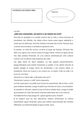 LECTURA
¿ERES UNA ZANAHORIA, UN HUEVO O UN GRANO DE CAFE?
Una hija se quejaba a su padre acerca de su vida y cómo lascosas le
resultaban tan difíciles. No sabía cómo hacer para seguir adelante y
creía que se daría por vencida. Estaba cansada de luchar. Parecía que
cuando solucionaba un problema,aparecía otro.
Su padre, un chef de cocina, la llevó al lugar de trabajo. Allí llenó tres
ollas con agua y las colocó sobre el fuego fuerte. Pronto el agua de las
tres ollas estaba hirviendo. En una colocó zanahorias,en otra colocó
huevos y en la última colocó granos de café.
Las dejó hervir sin decir palabra. La hija esperó pacientemente,
preguntándose qué estaría haciendo su padre. A los veinte minutos el
padre apagó el fuego. Sacó las zanahorias y las colocó sobre un
recipiente. Sacó los huevos y los colocó en un plato. Coló el café y lo
puso en una taza.
Mirando a su hija le dijo: ¿"Querida qué ves"?
"Zanahoria, huevos y café" fue la respuesta.
La hizo acercarse y le pidió que tocara las zanahorias. Ella lo hizo y notó
que estaban blandas. Luego le pidió que tomara el huevo y lo rompiera.
Al sacarle la cáscara, observó que el huevo estaba duro. Luego le pidió
que probara el café. Ella sonrió mientras disfrutaba de su rico aroma.
Humildemente la hija preguntó: "¿Qué significa esto, Padre?"
El le explicó que los tres elementos habían enfrentado la misma
adversidad: agua hirviendo, pero que habían reaccionado de manera
diferente: La zanahoria llegó al agua fuerte, dura.
HACIENDO UNA BUENA OBRA
VIRTUD:
____________________
 