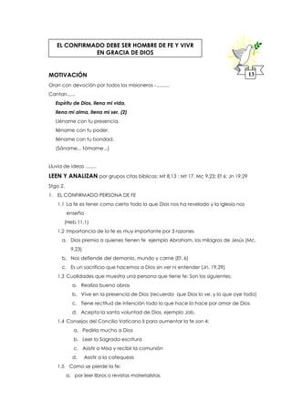 MOTIVACIÓN
Oran con devoción por todos los misioneros -..........
Cantan......
Espíritu de Dios, llena mi vida,
llena mi alma, llena mi ser. (2)
Lléname con tu presencia,
lléname con tu poder,
lléname con tu bondad.
(Sáname... tómame...)
Lluvia de ideas ........
LEEN Y ANALIZAN por grupos citas bíblicas: Mt 8,13 ; Mt 17. Mc 9,23; Ef 6; Jn 19,29
Stgo 2.
1. EL CONFIRMADO PERSONA DE FE
1.1 La fe es tener como cierto todo lo que Dios nos ha revelado y la Iglesia nos
enseña
(Heb.11,1)
1.2 Importancia de la fe es muy importante por 3 razones
a. Dios premia a quienes tienen fe ejemplo Abraham, los milagros de Jesús (Mc.
9,23)
b. Nos defiende del demonio, mundo y carne (Ef. 6)
c. Es un sacrificio que hacemos a Dios sin ver ni entender (Jn. 19,29)
1.3 Cualidades que muestra una persona que tiene fe: Son los siguientes:
a. Realiza buena obras
b. Vive en la presencia de Dios (recuerda que Dios lo ve, y lo que oye todo)
c. Tiene rectitud de intención todo lo que hace lo hace por amor de Dios
d. Acepta la santa voluntad de Dios, ejemplo Job.
1.4 Consejos del Concilio Vaticano II para aumentar la fe son 4:
a. Pedirla mucho a Dios
b. Leer la Sagrada escritura
c. Asistir a Misa y recibir la comunión
d. Asistir a la catequesis
1.5 Como se pierde la fe:
a. por leer libros o revistas materialistas
EL CONFIRMADO DEBE SER HOMBRE DE FE Y VIVR
EN GRACIA DE DIOS
13
 