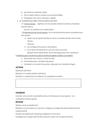 b. por tratar con personas ateas
c. Por no asistir a Misa o no leer nunca la Santa Biblia.
d. Entregarse a los vicios: Impureza y orgullo.
2. EL CONFIRMADO DEBE VIVIR EN GRACIA DE DIOS
2.1 Vivir en gracia .- Significa vivir sin pecado mortal en el alma y haciendo
buenas obras o
sea vivir en amistad con nuestro Señor.
2.2 Importancia de vivir en gracia.- Es lo más provechoso para una persona por
tres razones:
a. Quien vive en gracia de Dios es como un templo donde viven las tres
Divinas
Personas
b. Se consigue frutos para la vida eterna.
c. Es la razón principal por la cual vino Jesús el mundo:
Ejemplo Santa María Gorriti, Santo Domingo Savio. San Juan Bosco
2.3 Medios para conservar la gracia de Dios la Iglesia Católica nos enseña:
a. Desconfiar de sí mismo y confiar en Dios
b. Huir del pecado y ocasiones de pecar
c. Confesión y comunión frecuente y devoción a la Santísima Virgen.
ACTUAR
Exposición del tema
Elaboran un cuadro sinóptico del tema
Escriben su compromiso con relación a la sagrada eucaristía
CELEBRAR
Inventan una canción características de un hombre que vive en gracia y la
comparten entre los grupos
REVISAR
Dibujan como se pierde la fe
Elaboran una encuesta a sus vecinos y amigos con preguntas relacionadas al tema,
creativamente
Escribe una explicación del porque debemos vivir en la fe.
Investigan los consejos del Concilio Vaticano II para vivir en gracia de Dios
 