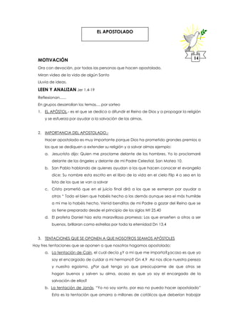MOTIVACIÓN
Ora con devoción, por todas las personas que hacen apostolado,
Miran video de la vida de algún Santo
Lluvia de ideas.
LEEN Y ANALIZAN Jer 1,4-19
Reflexionan......
En grupos desarrollan los temas.... por sorteo
1. EL APÓSTOL.- es el que se dedica a difundir el Reino de Dios y a propagar la religión
y se esfuerza por ayudar a la salvación de las almas.
2. IMPORTANCIA DEL APOSTOLADO.-
Hacer apostolado es muy importante porque Dios ha prometido grandes premios a
los que se dediquen a extender su religión y a salvar almas ejemplo:
a. Jesucristo dijo: Quien me proclame delante de los hombres. Yo lo proclamaré
delante de los ángeles y delante de mi Padre Celestial. San Mateo 10.
b. San Pablo hablando de quienes ayudan a los que hacen conocer el evangelio
dice: Su nombre esta escrito en el libro de la vida en el cielo Filp 4 o sea en la
lista de los que se van a salvar
c. Cristo prometió que en el juicio final dirá a los que se esmeran por ayudar a
otros “ Todo el bien que habéis hecho a los demás aunque sea el más humilde
a mi me lo habéis hecho. Venid benditos de mi Padre a gozar del Reino que se
os tiene preparado desde el principio de los siglos Mt 25,40
d. El profeta Daniel hizo esta maravillosa promesa: Los que enseñen a otros a ser
buenos, brillaran como estrellas por toda la eternidad Dn 13,4
3. TENTACIONES QUE SE OPONEN A QUE NOSOTROS SEAMOS APÓSTOLES
Hay tres tentaciones que se oponen a que nosotros hagamos apostolado:
a. La tentación de Caín, el cual decía ¿Y a mi que me importa?¿acaso es que yo
soy el encargado de cuidar a mi hermano? Gn 4,9 Asi nos dice nuestra pereza
y nuestro egoismo, ¿Por qué tengo yo que preocuparme de que otros se
hagan buenos y salven su alma, acaso es que yo soy el encargado de la
salvación de ellos?
b. La tentación de Jonás, “Yo no soy santo, por eso no puedo hacer apostolado”
Esta es la tentación que amarra a millones de católicos que deberían trabajar
EL APOSTOLADO
14
 