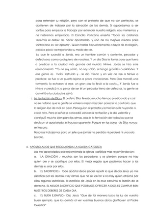 para extender su religión, pero con el pretexto de que no son perfectos, se
abstienen de trabajar por la salvación de los demás. Si aguardamos a ser
santos para empezar a trabajar por extender nuestra religión, nos moriremos y
no habremos empezado. El Concilio Vaticano enseña “Todos los cristianos
tenemos el deber de hacer apostolado, y uno de los mejores medios para
santificarse es: ser apóstol”. Quien habla frecuentemente a favor de la religión,
poco a poco va mejorando su modo de ser.
Lo que le sucedió a Jonás, era un hombre común y corriente, pecador y
defectuoso como cualquiera de nosotros. Y un día Dios lo llamó para que fuera
a predicar a la ciudad más grande del mundo: Nínive. Jonás se hizo este
razonamiento: “Yo no soy santo, no soy sabio, ni tengo grandes cualidades. Y
esa gente es mala, instruida y... le dio miedo y en vez de irse a Ninive a
predicar, se fue a un puerto lejano a pasar vacaciones. Pero Dios mandó una
tormenta, lo echaron al mar, un gran pez lo llevó a la costa... Y Jonás fue a
Nínive y predicó y, a pesar de ser él un pecador lleno de defectos, la gente se
convirtió y la ciudad se salvó.
c. La tentación de Elias.- El profeta Elías llevaba mucho tiempo predicando y casi
no se notaba que la gente se volviera mejor mas bien parecía lo contrario: que
la religión iba de mal en peor. Perseguían al profeta y lo hacían salir huyendo a
cada rato. Pero el señor le concedió vencer la tentación y le dio valentía y
consiguió mucho bien para las almas, esa es la tentación de todos los que se
dedican al apostolado, el fracaso aparente. Porque en las obras de Dios nunca
se fracasa.
Nosotros trabajamos para un jefe que jamás ha perdido ni perderá ni una sola
batalla.
4. APOSTOLADOS QUE RECOMIENDA LA IGLESIA CATOLICA
Los tres apostolados que recomienda la iglesia católica mas recomienda son:
a. LA ORACIÓN .- muchos son los pecadores y se pierden porque no hay
quien ore y se sacrifique por ellos. El mejor regalo que podemos hacer a los
demás es orar por ellos.
b. EL SACRIFICIO.- todo apóstol debe poder repetir lo que decía Jesús yo me
sacrifico por los demás. Hay almas que no se salvan si no hay quien ofrezca por
ellas algunos sacrificios. El sacrificio de Jesús en la cruz convirtió al ladrón de la
derecha. EL MEJOR SACRIFICIO QUE PODEMOS OFRECER A DIOS ES CUMPLIR BIEN
NUESTROS DEBERES DE CADA DIA.
c. EL BUEN EJEMPLO.- Dijo Jesús “Que de tal manera luzca la luz de vuestro
buen ejemplo, que los demás al ver vuestras buenas obras glorifiquen al Padre
Celestial”
 