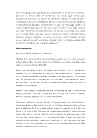 Una de los juegos más agradables que podemos hacer es observar. Sentarnos y
pretender no formar parte del mundo que nos rodea. ¿Qué vemos? ¿Qué
descubrimos? Quizá haya un camino de industriosas hormigas llevando alimento y
moviéndose como en un periférico lleno de tráfico o descubrimos una brisa cálida que
mece las hojas de los árboles o sencillamente un grupo de niños juega y grita. Si nos
mantenemos al márgen de todos ellos parece que no existimos y que cada uno tiene
una tarea importante o divertida, hasta el viento parece concentrado en su trabajo
de mover hojas. Cada cuál juega un papel en su pequeño gran mundo. ¿Te imaginas
el día que los pájaros decidieran no cantar o el viento no soplar? Imposible, afirmarás,
y tienes razón. La creación entera tiene una razón de ser. La naturaleza alaba a Dios
simplemente siendo eso para lo que fue creada. ¿Y yo?
Debemos aprender
Dios nos ha amado desde toda la eternidad:
“Dotada de un alma “espiritual e inmortal”, la persona humana es la única criatura en
la tierra a la que Dios ha amado por sí misma. Desde su concepción está destinada a
la bienaventuranza eterna.” CIC 1703
Piensa qué maravilloso es esto. Existir porque Dios me ama a mí, con mi nombre y
apellido. Cada uno de nosotros es amado por Dios en particular. No nacemos nada
más porque así se dio por la continuidad de la especie, sino por el amor personal con
que Dios quiso crearme. Y como ves, nos quiso crear para la bienaventuranza eterna,
es decir, para que vayamos al cielo, para que allí vivamos felices y por toda la
eternidad en su presencia.
Tenemos una vocación, un llamado de Dios. Ese llamado de Dios es universal para
todos los hombres: ir al cielo. ¿Sabías que todos los que van al cielo son santos?
Entonces podemos decir que Dios nos llama a la santidad.
Hasta aquí, todo suena muy bien. Pero los hombres no somos como las hormigas o el
viento que alaban a Dios constantemente. Los hombres estamos llamados, invitados,
pero no obligados. Tenemos una libertad que nos permite escoger amar a Dios y ser
felices o no amar a Dios. No todos los hombres han escogido la bienaventuranza
eterna. Dios ideó un plan de redención para ayudarnos. Un plan para salvar a los
hombres. Jesús ha entregado su vida para realizar este plan. Él quiere que libremente
aceptemos esta salvación y quiere que le ayudemos en esta hermosa tarea: salvar
hombres. Unos a otros nos ayudamos, contamos con la gracia de Dios. Amamos a Dios
cuando amamos a nuestros hermanos.
 