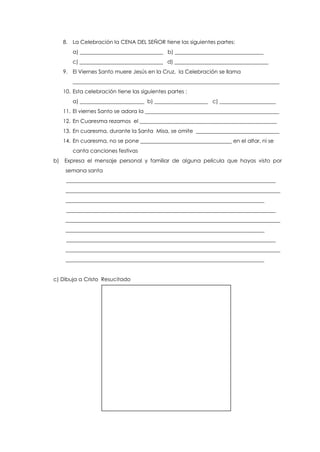 8. La Celebración la CENA DEL SEÑOR tiene las siguientes partes:
a) _______________________________ b) _________________________________
c) _______________________________ d) ___________________________________
9. El Viernes Santo muere Jesús en la Cruz, la Celebración se llama
_____________________________________________________________________________
10. Esta celebración tiene las siguientes partes :
a) ________________________ b) ____________________ c) _____________________
11. El viernes Santo se adora la __________________________________________________
12. En Cuaresma rezamos el ___________________________________________________
13. En cuaresma, durante la Santa Misa, se omite _______________________________
14. En cuaresma, no se pone __________________________________ en el altar, ni se
canta canciones festivas
b) Expresa el mensaje personal y familiar de alguna película que hayas visto por
semana santa
______________________________________________________________________________
________________________________________________________________________________
__________________________________________________________________________
______________________________________________________________________________
________________________________________________________________________________
__________________________________________________________________________
______________________________________________________________________________
________________________________________________________________________________
__________________________________________________________________________
c) Dibuja a Cristo Resucitado
 