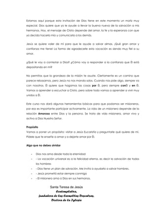 Estamos aquí porque esta invitación de Dios tiene en este momento un matiz muy
especial. Dios quiere que yo le ayude a llevar la buena nueva de la salvación a mis
hermanos. Hoy, el mensaje de Cristo depende del amor, la fe y la esperanza con que
yo decida hacerlo mío y comunicarlo a los demás.
Jesús se quiere valer de mí para que le ayude a salvar almas. ¡Qué gran amor y
confianza me tiene! La forma de agradecerle esta vocación es siendo muy fiel a su
amor.
¿Qué le voy a contestar a Dios? ¿Cómo voy a responder a la confianza que Él está
depositando en mí?
No permitas que la grandeza de la misión te asuste. Ciertamente es un camino que
parece rebasarnos, pero Jesús no nos manda solos. Cuando nos pide algo, siempre va
con nosotros. Él quiere que hagamos las cosas por Él, pero siempre conÉl y en Él.
Vamos a aprender a escuchar a Cristo, pero sobre todo vamos a aprender a vivir muy
unidos a Él.
Este curso nos dará algunas herramientas básicas para que podamos ser misioneros,
por eso es importante participar activamente. La vida de un misionero depende de la
relación Amorosa entre Dios y la persona. Se trata de vida misionera, amor vivo y
activo a Dios Nuestro Señor.
Propósito
Vamos a poner un propósito: visitar a Jesús Eucaristía y preguntarle qué quiere de mí.
Pídele que te enseñe a amar y a dejarte amar por Él.
Algo que no debes olvidar
- Dios nos ama desde toda la eternidad
- - La vocación universal es a la felicidad eterna, es decir la salvación de todos
los hombres
- - Dios tiene un plan de salvación. Me invita a ayudarlo a salvar hombres.
- - Jesús prometió estar siempre conmigo
- - El misionero ama a Dios en sus hermanos.
Santa Teresa de Jesús
Contemplativa,
fundadora de las Carmelitas Descalzas,
Doctora de la Iglesia
 
