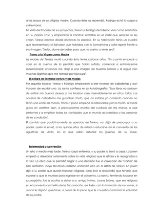 a los brazos de su afligida madre. Cuando ésta los reprendió, Rodrigo echó la culpa a
su hermana.
En vista del fracaso de sus proyectos, Teresa y Rodrigo decidieron vivir como ermitaños
en su propia casa y empezaron a construir ermitillas en el jardín,que siempre se les
caían. Teresa amaba desde entonces la soledad. En su habitación tenía un cuadro
que representaba al Salvador que hablaba con la Samaritana y solía repetir frente a
esa imagen: "Señor, dame de beber para que no vuelva a tener sed".
Toma a la Virgen como Madre
La madre de Teresa murió cuando ésta tenía catorce años. "En cuanto empecé a
caer en la cuenta de la pérdida que había sufrido, comencé a entristecerme
sobremanera; entonces me dirigí a una imagen de Nuestra Señora y le rogué con
muchas lágrimas que me tomase por hija suya".
El peligro de la mala lectura y las modas
Por aquella época, Teresa y Rodrigo empezaron a leer novelas de caballerías y aun
trataron de escribir una. La santa confiesa en su Autobiografía: "Esos libros no dejaron
de enfriar mis buenos deseos y me hicieron caer insensiblemente en otras faltas. Las
novelas de caballerías me gustaban tanto, que no estaba yo contenta cuando no
tenía una entre las manos. Poco a poco empecé a interesarme por la moda, a tomar
gusto en vestirme bien, a preocuparme mucho del cuidado de mis manos, a usar
perfumes y a emplear todas las vanidades que el mundo aconsejaba a las personas
de mi condición".
El cambio que paulatinamente se operaba en Teresa, no dejó de preocupar a su
padre, quien la envió, a los quince años de edad a educarse en el convento de las
agustinas de Avila, en el que solían estudiar las jóvenes de su clase.
Enfermedad y conversión
Un año y medio más tarde, Teresa cayó enferma, y su padre la llevó a casa. La joven
empezó a relexionar seriamente sobre la vida religiosa que le atraía y le repugnaba a
la vez. La obra que le permitió llegar a una decisión fue la colección de "Cartas" de
San Jerónimo, cuyo fervoroso realismo encontró eco en el alma de Teresa. La joven
dijo a su padre que quería hacerse religiosa, pero éste le respondió que tendría que
esperar a que él muriese para ingresar en el convento. La santa, temiendo laquear en
su propósito, fue a ocultas a visitar a su amiga íntima, Juana Suárez, que era religiosa
en el convento carmelita de la Encarnación, en Avila, con la intención de no volver, si
Juana le dejaba quedarse, a pesar de la pena que le causaba contrariar la voluntad
de su padre.
 
