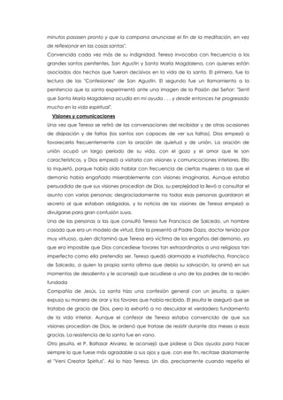 minutos pasasen pronto y que la campana anunciase el fin de la meditación, en vez
de reflexionar en las cosas santas".
Convencida cada vez más de su indignidad, Teresa invocaba con frecuencia a los
grandes santos penitentes, San Agustín y Santa María Magdalena, con quienes están
asociados dos hechos que fueron decisivos en la vida de la santa. El primero, fue la
lectura de las "Confesiones" de San Agustín. El segundo fue un llamamiento a la
penitencia que la santa experimentó ante una imagen de la Pasión del Señor: "Sentí
que Santa María Magdalena acudía en mi ayuda . . . y desde entonces he progresado
mucho en la vida espiritual".
Visiones y comunicaciones
Una vez que Teresa se retiró de las conversaciones del recibidor y de otras ocasiones
de disipación y de faltas (los santos son capaces de ver sus faltas), Dios empezó a
favorecerla frecuentemente con la oración de quietud y de unión. La oración de
unión ocupó un largo periodo de su vida, con el gozo y el amor que le son
característicos, y Dios empezó a visitarla con visiones y comunicaciones interiores. Ello
la inquietó, porque había oído hablar con frecuencia de ciertas mujeres a las que el
demonio había engañado miserablemente con visiones imaginarias. Aunque estaba
persuadida de que sus visiones procedían de Dios, su perplejidad la llevó a consultar el
asunto con varias personas; desgraciadamente no todas esas personas guardaron el
secreto al que estaban obligadas, y la noticia de las visiones de Teresa empezó a
divulgarse para gran confusión suya.
Una de las personas a las que consultó Teresa fue Francisco de Salcedo, un hombre
casado que era un modelo de virtud. Este la presentó al Padre Daza, doctor tenido por
muy virtuoso, quien dictaminó que Teresa era víctima de los engaños del demonio, ya
que era imposible que Dios concediese favores tan extraordinarios a una religiosa tan
imperfecta como ella pretendía ser. Teresa quedó alarmada e insatisfecha. Francisco
de Salcedo, a quien la propia santa afirma que debía su salvación, la animó en sus
momentos de desaliento y le aconsejó que acudiese a uno de los padres de la recién
fundada
Compañía de Jesús. La santa hizo una confesión general con un jesuita, a quien
expuso su manera de orar y los favores que había recibido. El jesuita le aseguró que se
trataba de gracia de Dios, pero la exhortó a no descuidar el verdadero fundamento
de la vida interior. Aunque el confesor de Teresa estaba convencido de que sus
visiones procedían de Dios, le ordenó que tratase de resistir durante dos meses a esas
gracias. La resistencia de la santa fue en vano.
Otro jesuita, el P. Baltasar Alvarez, le aconsejó que pidiese a Dios ayuda para hacer
siempre lo que fuese más agradable a sus ojos y que, con ese fin, recitase diariamente
el "Veni Creator Spiritus". Así lo hizo Teresa. Un día, precisamente cuando repetía el
 