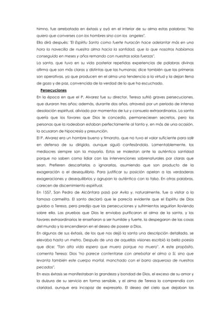 himno, fue arrebatada en éxtasis y oyó en el interior de su alma estas palabras: "No
quiero que converses con los hombres sino con los angeles".
Ella dirá después: "El Espíritu Santo como fuerte huracán hace adelantar más en una
hora la navecilla de nuestra alma hacia la santidad, que lo que nosotros habíamos
conseguido en meses y años remando con nuestras solas fuerzas".
La santa, que tuvo en su vida posterior repetidas experiencias de palabras divinas
afirma que son más claras y distintas que las humanas; dice también que las primeras
son operativas, ya que producen en el alma una tendencia a la virtud y la dejan llena
de gozo y de paz, convencida de la verdad de lo que ha escuchado.
Persecuciones
En la época en que el P. Alvarez fue su director, Teresa sufrió graves persecuciones,
que duraron tres años; además, durante dos años, atravesó por un periodo de intensa
desolación espiritual, aliviado por momentos de luz y consuelo extraordinarios. La santa
quería que los favores que Dios le concedía, permaneciesen secretos, pero las
personas que la rodeaban estaban perfectamente al tanto y, en más de una ocasión,
la acusaron de hipocresía y presunción.
El P. Alvarez era un hombre bueno y timorato, que no tuvo el valor suficiente para salir
en defensa de su dirigida, aunque siguió confesándola. Lamentablemente, los
mediocres siempre son la mayoría. Estos se molestan ante la auténtica santidad
porque no saben como lidiar con las intervenciones sobrenaturales por claras que
sean. Prefieren descartarlas o ignorarlas, asumiendo que son producto de la
exageración o el desequilibrio. Para justificar su posición apelan a las verdaderas
exageraciones y desequilibrios y agrupan lo auténtico con lo falso. En otras palabras,
carecen de discernimiento espiritual.
En 1557, San Pedro de Alcántara pasó por Avila y, naturalmente, fue a visitar a la
famosa carmelita. El santo declaró que le parecía evidente que el Espíritu de Dios
guiaba a Teresa, pero predijo que las persecuciones y sufrimientos seguirían lloviendo
sobre ella. Las pruebas que Dios le enviaba purificaron el alma de la santa, y los
favores extraordinarios le enseñaron a ser humilde y fuerte, la despegaron de las cosas
del mundo y la encendieron en el deseo de poseer a Dios.
En algunos de sus éxtasis, de los que nos dejó la santa una descripción detallada, se
elevaba hasta un metro. Después de una de aquellas visiones escribió la bella poesía
que dice: "Tan alta vida espero que muero porque no muero". A este propósito,
comenta Teresa: Dios "no parece contentarse con arrebatar el alma a Sí, sino que
levanta también este cuerpo mortal, manchado con el barro asqueroso de nuestros
pecados".
En esos éxtasis se manifestaban la grandeza y bondad de Dios, el exceso de su amor y
la dulzura de su servicio en forma sensible, y el alma de Teresa lo comprendía con
claridad, aunque era incapaz de expresarlo. El deseo del cielo que dejaban las
 