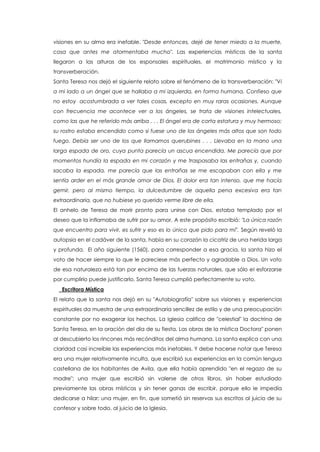 visiones en su alma era inefable. "Desde entonces, dejé de tener miedo a la muerte,
cosa que antes me atormentaba mucho". Las experiencias místicas de la santa
llegaron a las alturas de los esponsales espirituales, el matrimonio místico y la
transverberación.
Santa Teresa nos dejó el siguiente relato sobre el fenómeno de la transverberación: "Vi
a mi lado a un ángel que se hallaba a mi izquierda, en forma humana. Confieso que
no estoy acostumbrada a ver tales cosas, excepto en muy raras ocasiones. Aunque
con frecuencia me acontece ver a los ángeles, se trata de visiones intelectuales,
como las que he referido más arriba . . . El ángel era de corta estatura y muy hermoso;
su rostro estaba encendido como si fuese uno de los ángeles más altos que son todo
fuego. Debía ser uno de los que llamamos querubines . . . Llevaba en la mano una
larga espada de oro, cuya punta parecía un ascua encendida. Me parecía que por
momentos hundía la espada en mi corazón y me traspasaba las entrañas y, cuando
sacaba la espada, me parecía que las entrañas se me escapaban con ella y me
sentía arder en el más grande amor de Dios. El dolor era tan intenso, que me hacía
gemir, pero al mismo tiempo, la dulcedumbre de aquella pena excesiva era tan
extraordinaria, que no hubiese yo querido verme libre de ella.
El anhelo de Teresa de morir pronto para unirse con Dios, estaba templado por el
deseo que la inflamaba de sufrir por su amor. A este propósito escribió: "La única razón
que encuentro para vivir, es sufrir y eso es lo único que pido para mí". Según reveló la
autopsia en el cadáver de la santa, había en su corazón la cicatriz de una herida larga
y profunda. El año siguiente (1560), para corresponder a esa gracia, la santa hizo el
voto de hacer siempre lo que le pareciese más perfecto y agradable a Dios. Un voto
de esa naturaleza está tan por encima de las fuerzas naturales, que sólo el esforzarse
por cumplirlo puede justificarlo. Santa Teresa cumplió perfectamente su voto.
Escritora Mística
El relato que la santa nos dejó en su "Autobiografía" sobre sus visiones y experiencias
espirituales da muestra de una extraordinaria sencillez de estilo y de una preocupación
constante por no exagerar los hechos. La Iglesia califica de "celestial" la doctrina de
Santa Teresa, en la oración del día de su fiesta. Las obras de la mística Doctora" ponen
al descubierto los rincones más recónditos del alma humana. La santa explica con una
claridad casi increíble las experiencias más inefables. Y debe hacerse notar que Teresa
era una mujer relativamente inculta, que escribió sus experiencias en la común lengua
castellana de los habitantes de Avila, que ella había aprendido "en el regazo de su
madre"; una mujer que escribió sin valerse de otros libros, sin haber estudiado
previamente las obras místicas y sin tener ganas de escribir, porque ello le impedía
dedicarse a hilar; una mujer, en fin, que sometió sin reservas sus escritos al juicio de su
confesor y sobre todo, al juicio de la Iglesia.
 