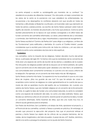La santa empezó a escribir su autobiografía por mandato de su confesor" "La
obediencia se prueba de diferentes maneras". Por otra parte, el mejor comentario de
las obras de la santa es la paciencia con que sobrellevó las enfermedades, las
acusaciones y los desengaños; la confianza absoluta con que acudía en todas las
tormentas y dificultades al Redentor crucificado y el invencible valor que demostró en
todas las penas y persecuciones. Los escritos de Santa Teresa subrayan sobre todo el
espíritu de oración, la manera de practicarlo y los frutos que produce. Como la santa
escribió precisamente en la época en que estaba consagrada a la difícil tarea de
fundar conventos de carmelitas reformadas, sus obras, prescindiendo de su naturaleza
y contenido, dan testimonio de su vigor, industriosidad y capacidad de recogimiento.
Santa Teresa escribió el "Camino de Perfección" para dirigir a sus religiosas, y el libro de
las "Fundaciones" para edificarlas y alentarlas. En cuanto al "Castillo Interior", puede
considerarse que lo escribió para instrucción de todos los cristianos, y en esa obra se
muestra la santa como verdadera doctora de la vida espiritual.
Fundadora
Las carmelitas, como la mayoría de las religiosas, habían decaído mucho del primer
fervor, a principios del siglo XVI. Ya hemos visto que los recibidores de los conventos de
Avila eran una especie de centro de reunión de las damas y caballeros de la ciudad.
Por otra parte, las religiosas podían salir de la clausura con el menor pretexto, de suerte
que el convento era el sitio ideal para quien deseaba una vida fácil y sin problemas.
Las comunidades eran sumamente numerosas, lo cual era a la vez causa y efecto de
la relajación. Por ejemplo, en el convento de Avila había más de 180 religiosas.
Santa Teresa comenta más tarde: "La experiencia me ha enseñado lo que es una casa
llena de mujeres. ¡Dios nos guarde de ese mal" Ya que tal estado de cosas se
aceptaba como normal, las religiosas no caían generalmente en la cuenta de que su
modo de vida se apartaba mucho del espíritu de sus fundadores. Así, cuando una
sobrina de Santa Teresa, que era también religiosa en el convento de la Encarnación
de Avila, le sugirió la idea de fundar una comunidad reducida, la santa la consideró
como una especie de revelación del cielo, no como una idea ordinaria. Teresa, que
llevaba ya veinticinco años en el convento, resolvió poner en práctica la idea y fundar
un convento reformado. Doña Guiomar de Ulloa, que era una viuda muy rica, le
ofreció ayuda generosa para la empresa.
San Pedro de Alcántara, San Luis Beltrán y el obispo de Avila, aprobaron el proyecto, y
el Provincial de las carmelitas, autorizó a Teresa a ponerlo en práctica. Sin embargo, el
revuelo que provocó la ejecución del proyecto hizo que el provincial retirase el
permiso y Santa Teresa fue objeto de las críticas de sus propias hermanas, de los
nobles, de los magistrados y de todo el pueblo. A pesar de eso, el P. Ibañez, dominico,
alentó a la santa a proseguir la empresa con la ayuda de Doña Guiomar.
 