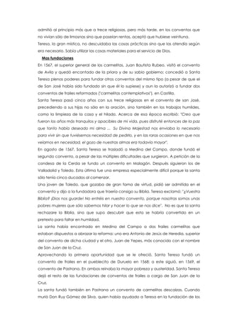 admitió al principio más que a trece religiosas, pero más tarde, en los conventos que
no vivían sólo de limosnas sino que poseían rentas, aceptó que hubiese veintiuna.
Teresa, la gran mística, no descuidaba las cosas prácticas sino que las atendía según
era necesario. Sabía utilizar las cosas materiales para el servicio de Dios.
Mas fundaciones
En 1567, el superior general de los carmelitas, Juan Bautista Rubeo, visitó el convento
de Avila y quedó encantado de la priora y de su sabio gobierno; concedió a Santa
Teresa plenos poderes para fundar otros conventos del mismo tipo (a pesar de que el
de San José había sido fundado sin que él lo supiese) y aun la autorizó a fundar dos
conventos de frailes reformados ("carmelitas contemplativos"), en Castilla.
Santa Teresa pasó cinco años con sus trece religiosas en el convento de san José,
precediendo a sus hijas no sólo en la oración, sino también en los trabajos humildes,
como la limpieza de la casa y el hilado. Acerca de esa época escribió: "Creo que
fueron los años más tranquilos y apacibles de mi vida, pues disfruté entonces de la paz
que tanto había deseado mi alma ... Su Divina Majestad nos enviaba lo necesario
para vivir sin que tuviésemos necesidad de pedirlo, y en las raras ocasiones en que nos
veíamos en necesidad, el gozo de nuestras almas era todavía mayor".
En agosto de 1567, Santa Teresa se trasladó a Medina del Campo, donde fundó el
segundo convento, a pesar de las múltiples dificultades que surgieron. A petición de la
condesa de la Cerda se fundo un convento en Malagón. Después siguieron los de
Valladolid y Toledo. Esta última fue una empresa especialmente difícil porque la santa
sólo tenía cinco ducados al comenzar.
Una joven de Toledo, que gozaba de gran fama de virtud, pidió ser admitida en el
convento y dijo a la fundadora que traería consigo su Biblia. Teresa exclamó: "¿Vuestra
Biblia? ¡Dios nos guarde! No entréis en nuestro convento, porque nosotras somos unas
pobres mujeres que sólo sabemos hilar y hacer lo que se nos dice". No es que la santa
rechazare la Biblia, sino que supo descubrir que esta se habría convertido en un
pretexto para faltar en humildad.
La santa había encontrado en Medina del Campo a dos frailes carmelitas que
estaban dispuestos a abrazar la reforma: uno era Antonio de Jesús de Heredia, superior
del convento de dicha ciudad y el otro, Juan de Yepes, más conocido con el nombre
de San Juan de la Cruz.
Aprovechando la primera oportunidad que se le ofreció, Santa Teresa fundó un
convento de frailes en el pueblecito de Duruelo en 1568; a este siguió, en 1569, el
convento de Pastrana. En ambos reinaba la mayor pobreza y austeridad. Santa Teresa
dejó el resto de las fundaciones de conventos de frailes a cargo de San Juan de la
Cruz.
La santa fundó también en Pastrana un convento de carmelitas descalzas. Cuando
murió Don Ruy Gómez de Silva, quien había ayudado a Teresa en la fundación de los
 