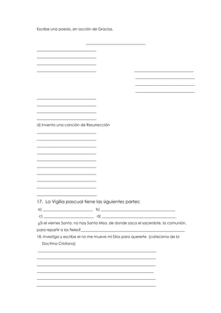 Escribe una poesía, en acción de Gracias.
________________________________
________________________________
________________________________
________________________________
________________________________ ________________________________
________________________________
________________________________
________________________________
________________________________
________________________________
________________________________
________________________________
d) Inventa una canción de Resurrección
________________________________
________________________________
________________________________
________________________________
________________________________
________________________________
________________________________
________________________________
________________________________
___________________________
17. La Vigilia pascual tiene las siguientes partes:
a) ___________________________ b) ________________________________________
c) ___________________________ d) ________________________________________
¿Si el viernes Santo, no hay Santa Misa, de donde saca el sacerdote, la comunión,
para repartir a los fieles?________________________________________________________
18. Investiga y escribe el no me mueve mi Dios para quererte (catecismo de la
Doctrina Cristiana)
________________________________________________________________
________________________________________________________________
________________________________________________________________
_______________________________________________________________
________________________________________________________________
________________________________________________________________
 