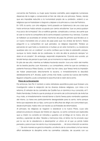 conventos de Pastrana, su mujer quiso hacerse carmelita, pero exigiendo numerosas
dispensas de la regla y conservando el tren de vida de una princesa. Teresa, viendo
que era imposible reducirla a la humanidad propia de su profesión, ordenó a sus
religiosas que se trasladasen a Segovia y dejasen a la princesa su casa de Pastrana.
En 1570, la santa, con otra religiosa, tomó posesión en Salamanca de una casa que
hasta entonces había estado ocupada por ciertos estudiantes "que se preocupaban
muy poco de la limpieza". Era un edificio grande, complicado y ruinoso, de suerte que
al caer la noche la compañera de la santa empezó a ponerse muy nerviosa. Cuando
se hallaban ya acostadas en sendos montones de paja ("lo primero que llevaba yo a
un nuevo monasterio era un poco de paja para que nos sirviese de lecho"), Teresa
preguntó a su compañera en qué pensaba. La religiosa respondió: "Estaba yo
pensando en qué haría su reverencia si muriese yo en este momento y su reverencia
quedase sola con un cadáver". La santa confiesa que la idea la sobresaltó, porque,
aunque no tenía miedo de los cadáveres, la vista de ellos le producía siempre "un
dolor en el corazón". Sin embargo, respondió simplemente: "Cuando eso suceda, ya
tendré tiempo de pensar lo que haré, por el momento lo mejor es dormir".
En julio de ese año, mientras se hallaba haciendo oración, tuvo una visión del martirio
de los beatos jesuitas Juan Acevedo y sus compañeros, entre los que se contaba su
pariente Francisco Pérez Godoy. La visión fue tan clara, que Teresa tenía la impresión
de haber presenciado directamente la escena, e inmediatamente la describió
detalladamente al P. Alvarez, quien unmes más tarde, cuando las nuevas del martirio
llegaron a España, pudo comprobar la exactitud de la visión de la santa.
Priora de La Encarnación
Por entonces, San Pío V nombró a varios visitadores apostólicos para que hiciesen una
investigación sobre la relajación de las diversas órdenes religiosas, con miras a la
reforma. El visitador de los carmelitas de Castilla fue un dominico muy conocido, el P.
Pedro Fernández. El efecto que le produjo el convento de La Encarnación de Avila fue
muy malo, e inmediatamente mandó llamar a Santa Teresa para nombrarla superiora
del mismo. La tarea era particularmente desagradable para la santa, tanto porque
tenía que separarse de sus hijas, como por la dificultad de dirigir una comunidad que,
desde el principio, había visto con recelo sus actividades de reformadora.
Al principio, las religiosas se negaron a obedecer a la nueva Priora, cuya sola
presencia producía ataques de histeria en algunas. La santa comenzó por explicarles
que su misión no consistía en instruirlas y guiarlas con el látigo en la mano, sino en
servirlas y aprender de ellas: "Madres y hermanas mías, el Señor me ha enviado aquí
por la voz de la obediencia a desempeñar un oficio en el que yo jamás había
pensado y para el que me siento muy mal preparada . . . Mi única intención es serviros
. . . ". De esta manera se ganó la simpatía y el afecto de la comunidad y le fue menos
difícil restablecer la disciplina entre las carmelitas calzadas, de acuerdo con sus
 