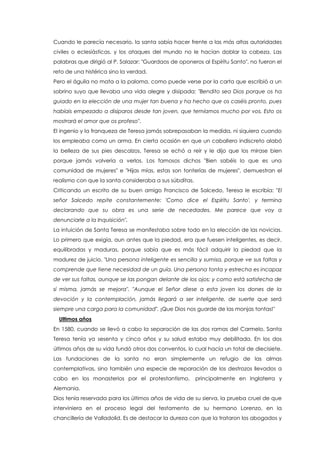 Cuando le parecía necesario, la santa sabía hacer frente a las más altas autoridades
civiles o eclesiásticas, y los ataques del mundo no le hacían doblar la cabeza. Las
palabras que dirigió al P. Salazar: "Guardaos de oponeros al Espíritu Santo", no fueron el
reto de una histérica sino la verdad.
Pero el águila no mata a la paloma, como puede verse por la carta que escribió a un
sobrino suyo que llevaba una vida alegre y disipada: "Bendito sea Dios porque os ha
guiado en la elección de una mujer tan buena y ha hecho que os caséis pronto, pues
habíais empezado a disiparos desde tan joven, que temíamos mucho por vos. Esto os
mostrará el amor que os profeso".
El ingenio y la franqueza de Teresa jamás sobrepasaban la medida, ni siquiera cuando
los empleaba como un arma. En cierta ocasión en que un caballero indiscreto alabó
la belleza de sus pies descalzos, Teresa se echó a reír y le dijo que los mirase bien
porque jamás volvería a verlos. Los famosos dichos "Bien sabéis lo que es una
comunidad de mujeres" e "Hijas mías, estas son tonterías de mujeres", demuestran el
realismo con que la santa consideraba a sus súbditas.
Criticando un escrito de su buen amigo Francisco de Salcedo, Teresa le escribía: "El
señor Salcedo repite constantemente: 'Como dice el Espíritu Santo', y termina
declarando que su obra es una serie de necedades. Me parece que voy a
denunciarle a la Inquisición".
La intuición de Santa Teresa se manifestaba sobre todo en la elección de las novicias.
Lo primero que exigía, aun antes que la piedad, era que fuesen inteligentes, es decir,
equilibradas y maduras, porque sabía que es más fácil adquirir la piedad que la
madurez de juicio. "Una persona inteligente es sencilla y sumisa, porque ve sus faltas y
comprende que tiene necesidad de un guía. Una persona tonta y estrecha es incapaz
de ver sus faltas, aunque se las pongan delante de los ojos; y como está satisfecha de
sí misma, jamás se mejora". "Aunque el Señor diese a esta joven los dones de la
devoción y la contemplación, jamás llegará a ser inteligente, de suerte que será
siempre una carga para la comunidad". ¡Que Dios nos guarde de las monjas tontas!"
Ultimos años
En 1580, cuando se llevó a cabo la separación de las dos ramas del Carmelo, Santa
Teresa tenía ya sesenta y cinco años y su salud estaba muy debilitada. En los dos
últimos años de su vida fundó otros dos conventos, lo cual hacía un total de diecisiete.
Las fundaciones de la santa no eran simplemente un refugio de las almas
contemplativas, sino también una especie de reparación de los destrozos llevados a
cabo en los monasterios por el protestantismo, principalmente en Inglaterra y
Alemania.
Dios tenía reservada para los últimos años de vida de su sierva, la prueba cruel de que
interviniera en el proceso legal del testamento de su hermano Lorenzo, en la
chancillería de Valladolid. Es de destacar la dureza con que la trataron los abogados y
 