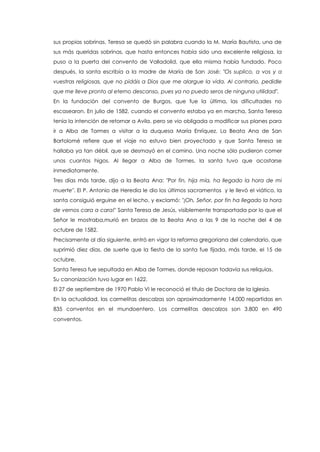 sus propias sobrinas. Teresa se quedó sin palabra cuando la M. María Bautista, una de
sus más queridas sobrinas, que hasta entonces había sido una excelente religiosa, la
puso a la puerta del convento de Valladolid, que ella misma había fundado. Poco
después, la santa escribía a la madre de María de San José: "Os suplico, a vos y a
vuestras religiosas, que no pidáis a Dios que me alargue la vida. Al contrario, pedidle
que me lleve pronto al eterno descanso, pues ya no puedo seros de ninguna utilidad".
En la fundación del convento de Burgos, que fue la última, las dificultades no
escasearon. En julio de 1582, cuando el convento estaba ya en marcha, Santa Teresa
tenía la intención de retornar a Avila, pero se vio obligada a modificar sus planes para
ir a Alba de Tormes a visitar a la duquesa María Enríquez. La Beata Ana de San
Bartolomé refiere que el viaje no estuvo bien proyectado y que Santa Teresa se
hallaba ya tan débil, que se desmayó en el camino. Una noche sólo pudieron comer
unos cuantos higos. Al llegar a Alba de Tormes, la santa tuvo que acostarse
inmediatamente.
Tres días más tarde, dijo a la Beata Ana: "Por fin, hija mía, ha llegado la hora de mi
muerte". El P. Antonio de Heredia le dio los últimos sacramentos y le llevó el viático, la
santa consiguió erguirse en el lecho, y exclamó: "¡Oh, Señor, por fin ha llegado la hora
de vernos cara a cara!" Santa Teresa de Jesús, visiblemente transportada por lo que el
Señor le mostraba,murió en brazos de la Beata Ana a las 9 de la noche del 4 de
octubre de 1582.
Precisamente al día siguiente, entró en vigor la reforma gregoriana del calendario, que
suprimió diez días, de suerte que la fiesta de la santa fue fijada, más tarde, el 15 de
octubre.
Santa Teresa fue sepultada en Alba de Tormes, donde reposan todavía sus reliquias.
Su canonización tuvo lugar en 1622.
El 27 de septiembre de 1970 Pablo VI le reconoció el título de Doctora de la Iglesia.
En la actualidad, las carmelitas descalzas son aproximadamente 14.000 repartidas en
835 conventos en el mundoentero. Los carmelitas descalzos son 3.800 en 490
conventos.
 