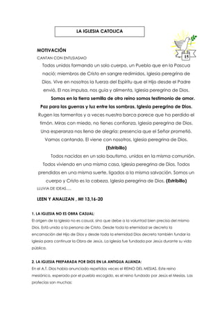 MOTIVACIÓN
CANTAN CON ENTUSIASMO
Todos unidos formando un solo cuerpo, un Pueblo que en la Pascua
nació; miembros de Cristo en sangre redimidos, Iglesia peregrina de
Dios. Vive en nosotros la fuerza del Espíritu que el Hijo desde el Padre
envió, El nos impulsa, nos guía y alimenta, Iglesia peregrina de Dios.
Somos en la tierra semilla de otro reino somos testimonio de amor.
Paz para las guerras y luz entre las sombras, Iglesia peregrina de Dios.
Rugen las tormentas y a veces nuestra barca parece que ha perdido el
timón. Miras con miedo, no tienes confianza, Iglesia peregrina de Dios.
Una esperanza nos llena de alegría: presencia que el Señor prometió.
Vamos cantando, El viene con nosotros, Iglesia peregrina de Dios.
(Estribillo)
Todos nacidos en un solo bautismo, unidos en la misma comunión.
Todos viviendo en una misma casa, Iglesia peregrina de Dios. Todos
prendidos en una misma suerte, ligados a la misma salvación. Somos un
cuerpo y Cristo es la cabeza, Iglesia peregrina de Dios. (Estribillo)
LLUVIA DE IDEAS.....
LEEN Y ANALIZAN , Mt 13,16-20
1. LA IGLESIA NO ES OBRA CASUAL:
El origen de la Iglesia no es casual, sino que debe a la voluntad bien precisa del mismo
Dios. Está unida a la persona de Cristo. Desde toda la eternidad se decreto la
encarnación del Hijo de Dios y desde toda la eternidad Dios decreto también fundar la
Iglesia para continuar la Obra de Jesús. La Iglesia fue fundada por Jesús durante su vida
pública.
2. LA IGLESIA PREPARADA POR DIOS EN LA ANTIGUA ALIANZA:
En el A.T. Dios había anunciado repetidas veces el REINO DEL MESIAS. Este reino
mesiánico, esperado por el pueblo escogido, es el reino fundado por Jesús el Mesías. Las
profecías son muchas:
LA IGLESIA CATOLICA
15
 