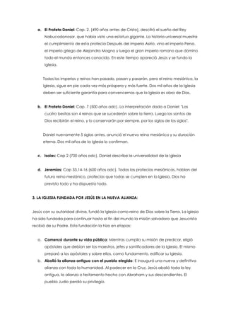 a. El Profeta Daniel: Cap. 2. (490 años antes de Cristo), descifró el sueño del Rey
Nabucodonosor. que había visto una estatua gigante. La historia universal muestra
el cumplimiento de esta profecía Después del imperio Asirio, vino el imperio Persa,
el imperio griego de Alejandro Magno y luego el gran imperio romano que domino
todo el mundo entonces conocido. En este tiempo apareció Jesús y se fundo la
Iglesia.
Todos los imperios y reinos han pasado, pasan y pasarán, pero el reino mesiánico, la
Iglesia, sigue en pie cada vez más próspera y más fuerte. Dos mil años de la Iglesia
deben ser suficiente garantía para convencernos que la Iglesia es obra de Dios.
b. El Profeta Daniel: Cap. 7 (500 años adc). La interpretación dada a Daniel: "Las
cuatro bestias son 4 reinos que se sucederán sobre la tierra. Luego los santos de
Dios recibirán el reino, y lo conservarán por siempre, por los siglos de los siglos".
Daniel nuevamente 5 siglos antes, anunció el nuevo reino mesiánico y su duración
eterna. Dos mil años de la Iglesia lo confirman.
c. Isaias: Cap 2 (700 años adc). Daniel describe la universalidad de la Iglesia
d. Jeremías: Cap 33,14-16 (600 años adc). Todas las profecías mesiánicas, hablan del
futuro reino mesiánico, profecías que todas se cumplen en la Iglesia. Dios ha
previsto todo y ha dispuesto todo.
3. LA IGLESIA FUNDADA POR JESÚS EN LA NUEVA ALIANZA:
Jesús con su autoridad divina, fundó la Iglesia como reino de Dios sobre la Tierra. La iglesia
ha sido fundada para continuar hasta el fin del mundo la misión salvadora que Jesucristo
recibió de su Padre. Esta fundación la hizo en etapas:
a. Comenzó durante su vida pública: Mientras cumplía su misión de predicar, eligió
apóstoles que debían ser los maestros, jefes y santificadores de la Iglesia. El mismo
preparó a los apóstoles y sobre ellos, como fundamento, edificar su Iglesia.
b. Abolió la alianza antigua con el pueblo elegido: E inauguró una nueva y definitiva
alianza con toda la humanidad. Al padecer en la Cruz, Jesús abolió toda la ley
antigua, la alianza o testamento hecho con Abraham y sus descendientes. El
pueblo Judío perdió su privilegio.
 