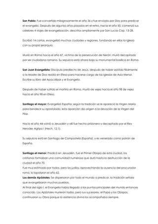San Pablo: Fue convertido milagrosamente el año 36 y fue enviado por Dios para predicar
el evangelio. Después de algunos años pasados en el retiro, hacia el año 50, comenzó sus
célebres 4 viajes de evangelización, descritos ampliamente por San Lucas Cap. 13-28.
Escribió 14 cartas, evangelizó muchas ciudades y regiones, fundando en ellas la Iglesia
con su propia jerarquía.
Murió en Roma hacia el año 67, víctima de la persecución de Nerón; murió decapitado
por ser ciudadano romano. Su sepulcro está ahora bajo su monumental basílica en Roma.
San Juan Evangelista: Discípulo predilecto de Jesús, después de haber asistido filialmente
a la Madre de Dios residió en Efeso para hacerse cargo de las iglesias de Asia Menor.
Escribe su libro del Apocalipsis y el Evangelio.
Después de haber sufrido el martirio en Roma, murió de vejez hacia el año 98 de vejez
hacia el año 98 en Efeso.
Santiago el mayor: Evangelizó España; según la tradición se le apareció la Virgen María
para bendecir su apostolado; esta aparición dio origen a la devoción de la Virgen del
Pilar.
Hacia el año 44 volvió a Jerusalén y allí fue hecho prisionero y decapitado por el Rey
Herodes Agripa I (Hech. 12,1).
Su sepulcro está en Santiago de Compostela (España), y es venerado como patrón de
España.
Santiago el menor: Predicó en Jerusalén, fue el Primer Obispo de esta ciudad, los
cristianos formaban una comunidad numerosa que duró hasta la destrucción de la
ciudad el año 70.
Fue muy estimado por todos, pero los judíos, aprovechando la ausencia del procurador
roma, lo lapidaron el año 62.
Los demás Apóstoles: Se dispersaron por todo el mundo a predicar, la tradición señala
que evangelizaron muchos pueblos.
Al final del siglo I, el Evangelio había llegado a los puntos principales del mundo entonces
conocido. Los Apóstoles murieron todos, pero sus sucesores, el Papa y los Obispos,
continuaron su Obra porque la asistencia divina los acompañaba siempre.
 