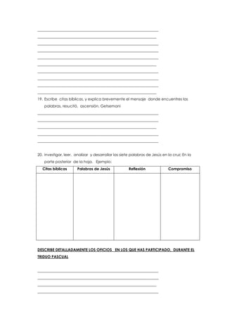 ________________________________________________________________
_______________________________________________________________
________________________________________________________________
________________________________________________________________
________________________________________________________________
_______________________________________________________________
________________________________________________________________
________________________________________________________________
________________________________________________________________
_______________________________________________________________
19. Escribe citas bíblicas, y explica brevemente el mensaje donde encuentres las
palabras, resucitó, ascensión. Getsemani
________________________________________________________________
________________________________________________________________
_______________________________________________________________
________________________________________________________________
________________________________________________________________
20. investigar, leer, analizar y desarrollar las siete palabras de Jesús en la cruz; En la
parte posterior de la hoja. Ejemplo:
Citas bíblicas Palabras de Jesús Reflexión Compromiso
DESCRIBE DETALLADAMENTE LOS OFICIOS EN LOS QUE HAS PARTICIPADO, DURANTE EL
TRIDUO PASCUAL
________________________________________________________________
________________________________________________________________
_______________________________________________________________
________________________________________________________________
 