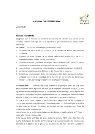 LA REFORMA Y LA CONTRAREFORMA
MOTIVACIÓN
REFORMA PROTESTANTE:
Designase con el nombre de Reforma protestante, la rebelión que estalló en la
sociedad cristiana en el siglo XVI y que separó de la Iglesia Católica una parte notable
de Europa.
SUS CAUSAS Las causas de la herejía protestante fueron:
1. La debilitación de la autoridad pontificia por el destierro de Aviñón y el Cisma de
Occidente.
2. La infiltración entre los fieles de las nuevas teoría contra la autoridad del Papa,
propagada por los herejes Wicklef y Juan Huss.
3. El aseglaramiento y codicia de los obispos alemanes llevados sin vocación a esos
cargos por los emperadores y relajamiento de los monasterios
4. La inmoralidad y relajación de costumbres de la sociedad cristiana en el siglo XVI
5. Las ideas propagadas por los defensores del Renacimiento pagano.
6. El espíritu de emancipación de los príncipes y su codicia de los bienes eclesiásticos.
La Iglesia reconoció la necesidad de la Reforma en los concilios de Constanza,
Basilea y Leerán, pero desgraciadamente la retraso demasiado.
MARTIN LUTERO Martín Lutero nació en Eisleben (Sajonia) en 1483. En 1505 entró
en el convento de los Agustinos en Erfurt y fue ordenado sacerdote en 1507. Al año
siguiente fue nombrado profesor de la Universidad de Wittemberg. Poco a poco fue
decayendo en su fervor religioso, dejando la oración y la celebración de la Santa Misa
mientras que las pasiones de soberbia, ira y sensualidad le fueron dominando.
En 1514 el Papa León X confió a los Dominicos la predicación de las indulgencias
concedidas a cuantos contribuyesen con su óbolo para la construcción de la Basílica
de San Pedro en Roma. En Sajonia se encargó al fraile dominico Juan Tetzel la
predicación de las indulgencias.
Lutero herido por la preferencia dada a los dominicos, empezó a atacar al P. Tetzel y
luego a las mismas indulgencias.
En la víspera de la festividad de todos los Santos del año 1517, Lutero hizo fijar a la
puerta de la Iglesia del castillo de Wtemberg, 95 proposiciones sobre las indulgencias
contrarias a la doctrina de la Iglesia. Las Universidades de París y Lovaina reprobaron
17
 