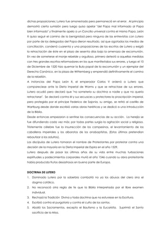 dichas proposiciones; Lutero fue amonestado pero permaneció en el error. Al principio
demostró cierta sumisión pero luego quiso apelar "del Papa mal informado al Papa
bien informado" y finalmente apelo a un Concilio universal contra el mismo Papa. León
X quiso seguir el camino de la benignidad pero ninguna de las entrevistas con Lutero
por parte de los delegados del Papa dieron resultado, así que agotados los medios de
conciliación, condenó cuarenta y una proposiciones de los escritos de Lutero y exigió
la retractación de éste en el plazo de sesenta días bajo la amenaza de excomunión.
En vez de someterse el monje rebelde y orgulloso, primero detestó a aquellas medidas
con tres grandes escritos reformadores en los que manifestaba sus errores, y luego el 10
de Diciembre de 1520 hizo quemar la Bula papal de la excomunión y un ejemplar del
Derecho Canónico, en la plaza de Wittemberg y emprendió definitivamente el camino
de la rebelión.
A instancias del Papa León X, el emperador Carlos V ordenó a Lutero que
compareciese ante la Dieta imperial de Worms y que se retractase de sus errores.
Lutero acudió pero declaró que "no sometería su doctrina a nadie y que no quería
retractarse". Se declaró contra él y sus secuaces y protectores la proscripción imperial,
pero protegido por el príncipe Federico de Sajonia, su amigo, se retiró al castillo de
Wartburg desde donde escribió varias obras heréticas y se dedicó a una introducción
de la Biblia.
Desde entonces empezaron a sentirse las consecuencias de su acción. La herejía se
fue difundiendo cada vez más; por todas partes surgía la agitación social y religiosa.
Tristemente célebre fue la insurrección de los campesinos, el levantamiento de los
caballeros imperiales y los alborotos de los anabaptistas. (Estos últimos pretendían
rebautizar a los adultos).
Los discípulos de Lutero tomaron el nombre de Protestantes por protestar contra una
decisión de la mayoría en la Dieta Imperial de Espira en el año 1529.
Lutero después de pasar los últimos años de su vida entre muchas turbaciones
espirituales y padecimientos corporales murió el año 1546 cuando su obra protestante
había producido frutos desastrosos en buena parte de Europa.
DOCTRINA DE LUTERO
1. Dominado Lutero por la soberbia combatió no ya los abusos del clero sino el
dogma católico.
2. No reconoció otra regla de fe que la Biblia interpretada por el libre examen
individual.
3. Rechazó la Tradición Divina y toda doctrina que no estuviese en la Escritura.
4. Escribió contra el purgatorio y contra el culto de los santos.
5. Abolió los Sacramentos, excepto el Bautismo y la Eucaristía. Suprimió el Santo
sacrificio de la Misa.
 