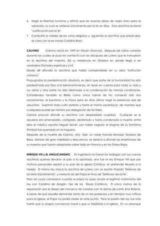 6. Negó la libertad humana y afirmó que las buenas obras de nada siven para la
salvación, la cual se obtiene únicamente por la fe en Dios. Esta doctrina se llamó
"Justificación por la fe".
7. Combatió la validez de los votos religiosos y, siguiendo la doctrina que predicaba,
se caso con la ex monja Catalina Bora
CALVINO Calvino nació en 1599 en Noyón (Francia). Después de varias correrías
durante las cuales se puso en contacto con los discípulos de Lutero que le instruyeron
en la doctrina del maestro, fijó su residencia en Ginebra en donde llegó a ser
verdadero Dictados espiritual y civil.
Desde allí difundió la doctrina que había compendiado en su obra "Institución
cristiana".
Propugnaba la predestinación absoluta, es decir que parte de la humanidad ha sido
predestinada por Dios a la bienaventuranza, sin tener en cuenta para nada su vida y
sus obras y otra parte ha sido destinada a la condenación las mismas condiciones.
Consideraba también la Biblia como única fuente de Fe; conservó sólo dos
sacramentos: el bautismo y la Cena pero en ésta última negó la presencia real de
Jesucristo. Suprimió todo culto exterior y hasta el mismo sacerdocio, de manera que
cualquiera puede ser ministro por delegación de los fieles.
Calvino procuró difundir su doctrina con despiadada crueldad. Cualquier se le
opusiera era amenazado, castigado, desterrado y hasta condenado a muerte; entre
ellos el médico españo Miguel Servet, por haber negado el dogma de la Santísima
Trinidad fue quemado en la hoguera.
Despuiés de la muerte de Calvino, año 1564, un noble francés llamado Teodoro de
Beza, dotado de gran habilidad y elocuencia, se dedicó a difundir las enseñanzas de
su maestro que fueron adoptadas sobre todo en Francia y en los Países Bajos.
ENRIQUE VIII y EL ANGLICANISMO. En Inglaterra no fueron los teólogos con sus nuevas
doctrinas quienes llevaron al país a la apostasía, sino fue el rey Enrique VIII que por
motivos personales separó a su país de la Iglesia Católica, sin pretender llevarlo a la
herejía. El mismo rey atacó la doctrina de Lutero con un escrito titulado "Defensa de
los siete Sacramentos", y mereció así del Papa el título de "Defensor de la Fe".
Pero las cosas cambiaron cuando el papa no quiso anular el legítimo matrimonio del
rey con Catalina de Aragón, hija de los Reyes Católicos. El único motivo de la
separación era el deseo del monarca de casarse con la dama de corte Ana Bolena.
A pesar de que aquella demanda venía de un rey poderoso y en tiempos muy críticos
para la Iglesia, el Papa no podía ceder en este punto. Pero la pasión del rey fue más
fuerte que su propia conciencia moral y que su fidelidad a la Iglesia. En un arranque
 