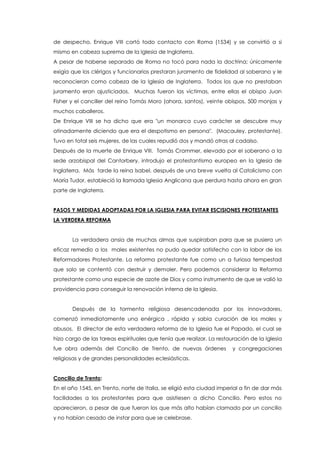 de despecho, Enrique VIII cortó todo contacto con Roma (1534) y se convirtió a si
mismo en cabeza suprema de la Iglesia de Inglaterra.
A pesar de haberse separado de Roma no tocó para nada la doctrina; únicamente
exigía que los clérigos y funcionarios prestaran juramento de fidelidad al soberano y le
reconocieran como cabeza de la Iglesia de Inglaterra. Todos los que no prestaban
juramento eran ajusticiados. Muchas fueron las víctimas, entre ellas el obispo Juan
Fisher y el canciller del reino Tomás Moro (ahora, santos), veinte obispos, 500 monjas y
muchos caballeros.
De Enrique VIII se ha dicho que era "un monarca cuyo carácter se descubre muy
atinadamente diciendo que era el despotismo en persona". (Macauley, protestante).
Tuvo en total seis mujeres, de las cuales repudió dos y mandó otras al cadalso.
Después de la muerte de Enrique VIII. Tomás Crammer, elevado por el soberano a la
sede arzobispal del Cantorbery, introdujo el protestantismo europeo en la Iglesia de
Inglaterra. Más tarde la reina Isabel, después de una breve vuelta al Catolicismo con
María Tudor, estableció la llamada Iglesia Anglicana que perdura hasta ahora en gran
parte de Inglaterra.
PASOS Y MEDIDAS ADOPTADAS POR LA IGLESIA PARA EVITAR ESCISIONES PROTESTANTES
LA VERDERA REFORMA
La verdadera ansia de muchas almas que suspiraban para que se pusiera un
eficaz remedio a los males existentes no pudo quedar satisfecho con la labor de los
Reformadores Protestante. La reforma protestante fue como un a furiosa tempestad
que solo se contentó con destruir y demoler. Pero podemos considerar la Reforma
protestante como una especie de azote de Dios y como instrumento de que se valió la
providencia para conseguir la renovación interna de la Iglesia.
Después de la tormenta religiosa desencadenada por los innovadores,
comenzó inmediatamente una enérgica , rápida y sabia curación de los males y
abusos. El director de esta verdadera reforma de la Iglesia fue el Papado, el cual se
hizo cargo de las tareas espirituales que tenía que realizar. La restauración de la Iglesia
fue obra además del Concilio de Trento, de nuevas órdenes y congregaciones
religiosas y de grandes personalidades eclesiásticas.
Concilio de Trento:
En el año 1545, en Trento, norte de Italia, se eligió esta ciudad imperial a fin de dar más
facilidades a los protestantes para que asistiesen a dicho Concilio. Pero estos no
aparecieron, a pesar de que fueron los que más alto habían clamado por un concilio
y no habían cesado de instar para que se celebrase.
 