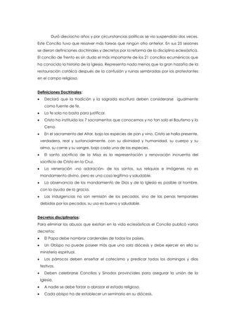 Duró dieciocho años y por circunstancias políticas se vio suspendido dos veces.
Este Concilio tuvo que resolver más tareas que ningún otro anterior. En sus 25 sesiones
se dieron definiciones doctrinales y decretos por la reforma de la disciplina eclesiástica.
El concilio de Trento es sin duda el más importante de los 21 concilios ecuménicos que
ha conocido la historia de la Iglesia. Representa nada menos que la gran hazaña de la
restauración católica después de la confusión y ruinas sembradas por los protestantes
en el campo religioso.
Definiciones Doctrinales:
 Declaró que la tradición y la sagrada escritura deben considerarse igualmente
como fuente de fe.
 La fe sola no basta para justificar.
 Cristo ha instituido los 7 sacramentos que conocemos y no tan solo el Bautismo y la
Cena.
 En el sacramento del Altar, bajo las especies de pan y vino, Cristo se halla presente,
verdadera, real y sustancialmente, con su divinidad y humanidad, su cuerpo y su
alma, su carne y su sangre, bajo cada una de las especies.
 El santo sacrificio de la Misa es la representación y renovación incruenta del
sacrificio de Cristo en la Cruz.
 La veneración –no adoración- de los santos, sus reliquias e imágenes no es
mandamiento divino, pero es una cosa legítima y saludable.
 La observancia de los mandamiento de Dios y de la Iglesia es posible al hombre,
con la ayuda de la gracia.
 Las indulgencias no son remisión de los pecados, sino de las penas temporales
debidas por los pecados, su uso es bueno y saludable.
Decretos disciplinarios:
Para eliminar los abusos que existían en la vida eclesiásticas el Concilio publicó varios
decretos:
 El Papa debe nombrar cardenales de todos los países.
 Un Obispo no puede poseer más que una sola diócesis y debe ejercer en ella su
ministerio espiritual.
 Los párrocos deben enseñar el catecismo y predicar todos los domingos y días
festivos.
 Deben celebrarse Concilios y Sínodos provinciales para asegurar la unión de la
Iglesia.
 A nadie se debe forzar a abrazar el estado religioso.
 Cada obispo ha de establecer un seminario en su diócesis.
 