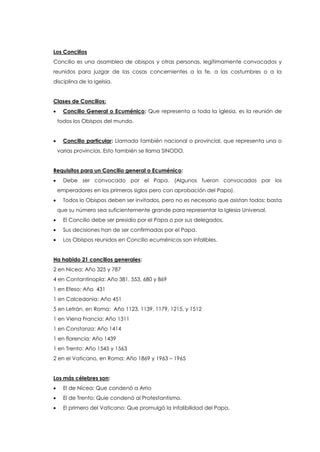 Los Concilios
Concilio es una asamblea de obispos y otras personas, legítimamente convocados y
reunidos para juzgar de las cosas concernientes a la fe, a las costumbres o a la
disciplina de la Igelsia.
Clases de Concilios:
 Concilio General o Ecuménico: Que representa a toda la Iglesia, es la reunión de
todos los Obispos del mundo.
 Concilio particular: Llamada también nacional o provincial, que representa una o
varias provincias. Esto también se llama SINODO.
Requisitos para un Concilio general o Ecuménico:
 Debe ser convocado por el Papa. (Algunos fueron convocados por los
emperadores en los primeros siglos pero con aprobación del Papa).
 Todos lo Obispos deben ser invitados, pero no es necesario que asistan todos: basta
que su número sea suficientemente grande para representar la Iglesia Universal.
 El Concilio debe ser presidio por el Papa o por sus delegados.
 Sus decisiones han de ser confirmadas por el Papa.
 Los Obispos reunidos en Concilio ecuménicos son infalibles.
Ha habido 21 concilios generales:
2 en Nicea: Año 325 y 787
4 en Contantinopla: Año 381, 553, 680 y 869
1 en Efeso: Año 431
1 en Calcedonia: Año 451
5 en Letrán, en Roma: Año 1123, 1139, 1179, 1215, y 1512
1 en Viena Francia: Año 1311
1 en Constanza: Año 1414
1 en florencia: Año 1439
1 en Trento: Año 1545 y 1563
2 en el Vaticano, en Roma: Año 1869 y 1963 – 1965
Los más célebres son:
 El de Nicea: Que condenó a Arrio
 El de Trento: Quie condenó al Protestantismo.
 El primero del Vaticano: Que promulgó la Infalibilidad del Papa.
 
