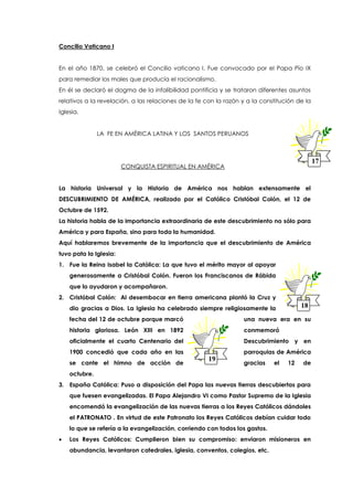 Concilio Vaticano I
En el año 1870, se celebró el Concilio vaticano I. Fue convocado por el Papa Pío IX
para remediar los males que producía el racionalismo.
En él se declaró el dogma de la infalibilidad pontificia y se trataron diferentes asuntos
relativos a la revelación, a las relaciones de la fe con la razón y a la constitución de la
Iglesia.
LA FE EN AMÉRICA LATINA Y LOS SANTOS PERUANOS
CONQUISTA ESPIRITUAL EN AMÉRICA
La historia Universal y la Historia de América nos hablan extensamente el
DESCUBRIMIENTO DE AMÉRICA, realizado por el Católico Cristóbal Colón, el 12 de
Octubre de 1592.
La historia habla de la importancia extraordinaria de este descubrimiento no sólo para
América y para España, sino para toda la humanidad.
Aquí hablaremos brevemente de la importancia que el descubrimiento de América
tuvo pata la Iglesia:
1. Fue la Reina Isabel la Católica: La que tuvo el mérito mayor al apoyar
generosamente a Cristóbal Colón. Fueron los Franciscanos de Rábida
que lo ayudaron y acompañaron.
2. Cristóbal Colón: Al desembocar en tierra americana plantó la Cruz y
dio gracias a Dios. La Iglesia ha celebrado siempre religiosamente la
fecha del 12 de octubre porque marcó una nueva era en su
historia gloriosa. León XIII en 1892 conmemoró
oficialmente el cuarto Centenario del Descubrimiento y en
1900 concedió que cada año en las parroquias de América
se cante el himno de acción de gracias el 12 de
octubre.
3. España Católica: Puso a disposición del Papa las nuevas tierras descubiertas para
que fuesen evangelizadas. El Papa Alejandro VI como Pastor Supremo de la Iglesia
encomendó la evangelización de las nuevas tierras a los Reyes Católicos dándoles
el PATRONATO . En virtud de este Patronato los Reyes Católicos debían cuidar todo
lo que se refería a la evangelización, corriendo con todos los gastos.
 Los Reyes Católicos: Cumplieron bien su compromiso: enviaron misioneros en
abundancia, levantaron catedrales, iglesia, conventos, colegios, etc.
1817
18
17
19
 