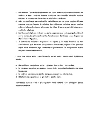 Este sistema: Concedido igualmente a los Reyes de Portugal para sus dominios de
América y Asia, consiguió buenos resultados pero también introdujo muchos
abusos y se opuso a una dependencia más íntima con Roma.
4. A los pocos años de evangelización, ya había muchas personas, muchas diócesis
creadas, muchas iglesias levantadas. Los misioneros enviados fueron muchos
millares. Solamente durante el reinado de Felipe II fueron unos 3,000 misioneros,
casi todos religiosos.
5. Las Ordenes Religiosas, tuvieron una parte preponderante en la evangelización del
nuevo mundo. Los primeros fueron los Franciscanos y Dominicos. Luego llegaron los
Mercedarios y Agustinos.
6. El entusiasmo misionero despertado en España y en toda América fue tan
extraordinario que desde la evangelización del mundo pagano en los primeros
siglos, no se recordaba algo semejante en grandiosidad. Se inauguró una nueva
era para las misiones católicas.
Causas que favorecieron: A la conversión de los indios fueron varias y podemos
señalar.
a. El proselitismo español que lucha y conquista para su Dios y para su Rey.
b. La conquista española que puso en manos de los españoles la dirección de todos
los asuntos.
c. La unión de los misioneros con los conquistadores en una misma obra.
d. El tratamiento especial que la iglesia tuvo con los indios
Actividades: Explicar como se propagó la Doctrina cristiana en los principales países
de América Latina.
 