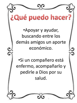 •Apoyar y ayudar,
buscando entre los
demás amigos un aporte
económico.
•Si un compañero está
enfermo, acompañarlo y
pedirle a Dios por su
salud.

 