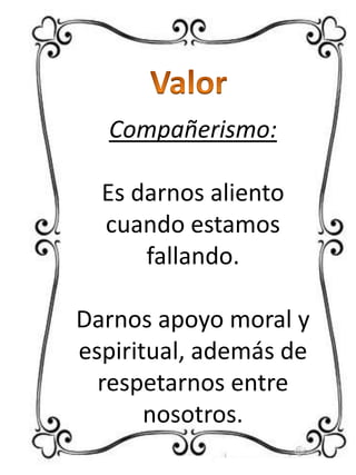 Compañerismo:
Es darnos aliento
cuando estamos
fallando.
Darnos apoyo moral y
espiritual, además de
respetarnos entre
nosotros.

 