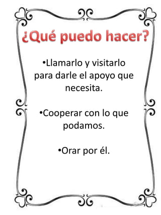 •Llamarlo y visitarlo
para darle el apoyo que
necesita.
•Cooperar con lo que
podamos.
•Orar por él.

 