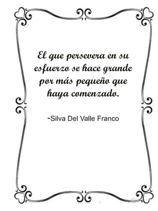 El que persevera en su
esfuerzo se hace grande
por más pequeño que
haya comenzado.
-Silva Del Valle Franco

 
