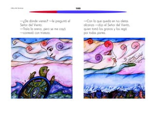 182L i b r o d e l e c t u r a s
—¿De dónde vienes? —le preguntó el
Señor del Viento.
—Traía la arena, pero se me cayó
—contestó con tristeza.
—Con la que queda en tus aletas
alcanza —dijo el Señor del Viento,
quien tomó los granos y los regó
por todas partes.
 