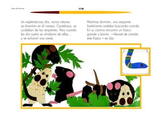110L i b r o d e l e c t u r a s
Un esplendoroso día, varios ratones
se divertían en el campo. Cautelosos, se
cuidaban de las serpientes. Pero cuando
les dio sueño se olvidaron de ellas...
y se echaron una siesta.
Mientras dormían, una serpiente
hambrienta andaba buscando comida.
En su camino encontró un frasco
grande y bonito. —Llenaré de comida
este frasco —se dijo.
 