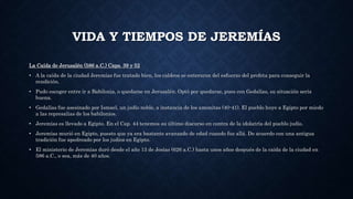 VIDA Y TIEMPOS DE JEREMÍAS
La Caída de Jerusalén (586 a.C.) Caps. 39 y 52
• A la caída de la ciudad Jeremías fue tratado bien, los caldeos se enteraron del esfuerzo del profeta para conseguir la
rendición.
• Pudo escoger entre ir a Babilonia, o quedarse en Jerusalén. Optó por quedarse, pues con Gedalías, su situación sería
buena.
• Gedalías fue asesinado por Ismael, un judío noble, a instancia de los amonitas (40-41). El pueblo huye a Egipto por miedo
a las represalias de los babilonios.
• Jeremías es llevado a Egipto. En el Cap. 44 tenemos su último discurso en contra de la idolatría del pueblo judío.
• Jeremías murió en Egipto, puesto que ya era bastante avanzado de edad cuando fue allá. De acuerdo con una antigua
tradición fue apedreado por los judíos en Egipto.
• El ministerio de Jeremías duró desde el año 13 de Josías (626 a.C.) hasta unos años después de la caída de la ciudad en
586 a.C., o sea, más de 40 años.
 
