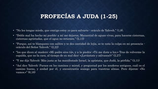 PROFECÍAS A JUDA (1-25)
• “No les tengas miedo, que contigo estoy yo para salvarte - oráculo de Yahveh.” (1,8).
• “Doble mal ha hecho mi pueblo: a mí me dejaron, Manantial de aguas vivas, para hacerse cisternas,
cisternas agrietadas, que el agua no retienen.” (2,13)
• “Porque, así te blanquees con salitre y te des cantidad de lejía, se te nota la culpa en mi presencia -
oráculo del Señor Yahveh.” (2,22)
• “los que dicen al madero: «Mi padre eres tú», y a la piedra: «Tú me diste a luz.» Tras de volverme la
espalda, que no la cara, al tiempo de su mal dice: «¡Levántate y sálvanos!»” (2,27)
• “Y me dijo Yahveh: Más justa se ha manifestado Israel, la apóstata, que Judá, la pérfida.” (3,11)
• “Así dice Yahveh: Paraos en los caminos y mirad, y preguntad por los senderos antiguos, cuál es el
camino bueno, y andad por él, y encontraréis sosiego para vuestras almas. Pero dijeron: «No
vamos.»” (6,16)
 