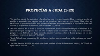 PROFECÍAS A JUDA (1-25)
• “Lo que les mandé fue esto otro: «Escuchad mi voz y yo seré vuestro Dios y vosotros seréis mi
pueblo, y seguiréis todo camino que yo os mandare, para que os vaya bien.» Mas ellos no
escucharon ni prestaron el oído, sino que procedieron en sus consejos según la pertinacia de su mal
corazón, y se pusieron de espaldas, que no de cara.” (7,23-24)
• “Así dice Yahveh: No se alabe el sabio por su sabiduría, ni se alabe el valiente por su valentía, ni se
alabe el rico por su riqueza; mas en esto se alabe quien se alabare: en tener seso y conocerme,
porque yo soy Yahveh, que hago merced, derecho y justicia sobre la tierra, porque en eso me
complazco - oráculo de Yahveh.” (9,22-23)
• “Yo sé, Yahveh, que no depende del hombre su camino, que no es del que anda enderezar su paso.”
(10,23)
• “Así dice Yahveh: Maldito sea aquel que fía en hombre, y hace de la carne su apoyo, y de Yahveh se
aparta en su corazón.” (17,5)
 