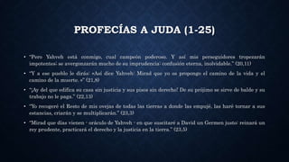 PROFECÍAS A JUDA (1-25)
• “Pero Yahveh está conmigo, cual campeón poderoso. Y así mis perseguidores tropezarán
impotentes; se avergonzarán mucho de su imprudencia: confusión eterna, inolvidable.” (20,11)
• “Y a ese pueblo le dirás: «Así dice Yahveh: Mirad que yo os propongo el camino de la vida y el
camino de la muerte. »” (21,8)
• “¡Ay del que edifica su casa sin justicia y sus pisos sin derecho! De su prójimo se sirve de balde y su
trabajo no le paga.” (22,13)
• “Yo recogeré el Resto de mis ovejas de todas las tierras a donde las empujé, las haré tornar a sus
estancias, criarán y se multiplicarán.” (23,3)
• “Mirad que días vienen - oráculo de Yahveh - en que suscitaré a David un Germen justo: reinará un
rey prudente, practicará el derecho y la justicia en la tierra.” (23,5)
 
