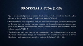 PROFECÍAS A JUDA (1-25)
• “¿O se esconderá alguno en escondite donde yo no le vea? - oráculo de Yahveh -. ¿Los
cielos y la tierra no los lleno yo? - oráculo de Yahveh.” (23,24)
• “Pondré la vista en ellos para su bien, los devolveré a este país, los reconstruiré para
no derrocarlos y los plantaré para no arrancarlos. Les daré corazón para conocerme,
pues yo soy Yahveh, y ellos serán mi pueblo y yo seré su Dios, pues volverán a mí con
todo su corazón.” (24,6-7)
• “Será reducida toda esta tierra a pura desolación, y servirán estas gentes al rey de
Babilonia setenta años. Luego, en cumpliéndose los setenta años, visitaré al rey de
Babilonia y a dicha gente por su delito - oráculo de Yahveh.” (25,11-12b)
 