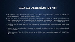 VIDA DE JEREMÍAS (26-45)
• “A Babilonia serán llevados (y allí estarán hasta el día que yo los visite) - oráculo de Yahveh - (y
entonces los subiré y devolveré a este lugar).” (27,22)
• “que bien me sé los pensamientos que pienso sobre vosotros - oráculo de Yahveh - pensamientos de
paz, y no de desgracia, de daros un porvenir de esperanza. Me invocaréis y vendréis a rogarme, y yo
os escucharé. Me buscaréis y me encontraréis cuando me solicitéis de todo corazón.” (29,11-13)
• “De lejos Yahveh se me apareció. Con amor eterno te he amado: por eso he reservado gracia para
ti.” (31,3)
• “pondré mi Ley en su interior y sobre sus corazones la escribiré, y yo seré su Dios y ellos serán mi
pueblo.” (31,33b)
• “Mira que yo soy Yahveh, el Dios de toda carne. ¿Habrá cosa extraordinaria para mi?” (32,27) (cfr.
Mc 10,27)
 