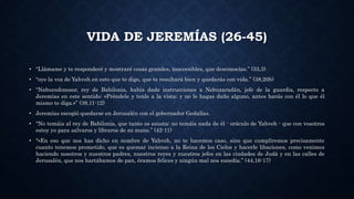 VIDA DE JEREMÍAS (26-45)
• “Llámame y te responderé y mostraré cosas grandes, inaccesibles, que desconocías.” (33,3)
• “oye la voz de Yahveh en esto que te digo, que te resultará bien y quedarás con vida.” (38,20b)
• “Nabucodonosor, rey de Babilonia, había dado instrucciones a Nebuzaradán, jefe de la guardia, respecto a
Jeremías en este sentido: «Préndele y tenle a la vista; y no le hagas daño alguno, antes harás con él lo que él
mismo te diga.»” (39,11-12)
• Jeremías escogió quedarse en Jerusalén con el gobernador Gedalías.
• "No temáis al rey de Babilonia, que tanto os asusta: no temáis nada de él - oráculo de Yahveh - que con vosotros
estoy yo para salvaros y libraros de su mano.” (42-11)
• "«En eso que nos has dicho en nombre de Yahveh, no te hacemos caso, sino que cumpliremos precisamente
cuanto tenemos prometido, que es quemar incienso a la Reina de los Cielos y hacerle libaciones, como venimos
haciendo nosotros y nuestros padres, nuestros reyes y nuestros jefes en las ciudades de Judá y en las calles de
Jerusalén, que nos hartábamos de pan, éramos felices y ningún mal nos sucedía.” (44,16-17)
 