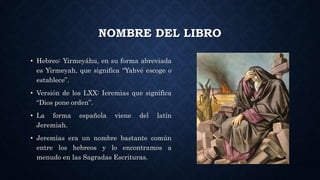 NOMBRE DEL LIBRO
• Hebreo: Yirmeyáhu, en su forma abreviada
es Yirmeyah, que significa “Yahvé escoge o
establece”.
• Versión de los LXX: Ieremias que significa
“Dios pone orden”.
• La forma española viene del latín
Jeremiah.
• Jeremías era un nombre bastante común
entre los hebreos y lo encontramos a
menudo en las Sagradas Escrituras.
 